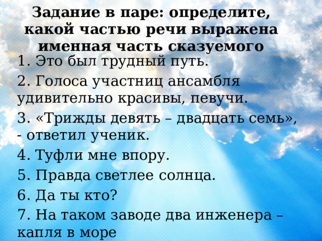 Задание в паре: определите, какой частью речи выражена именная часть сказуемого 1. Это был трудный путь. 2. Голоса участниц ансамбля удивительно красивы, певучи. 3. «Трижды девять – двадцать семь», - ответил ученик. 4. Туфли мне впору. 5. Правда светлее солнца. 6. Да ты кто? 7. На таком заводе два инженера – капля в море 
