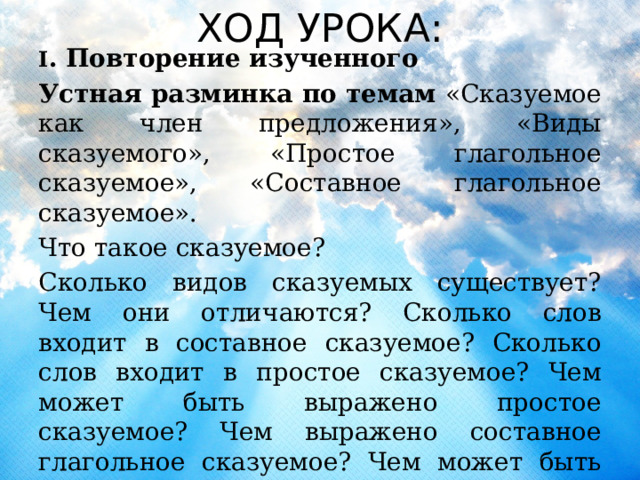 ХОД УРОКА: I . Повторение изученного Устная разминка по темам «Сказуемое как член предложения», «Виды сказуемого», «Простое глагольное сказуемое», «Составное глагольное сказуемое». Что такое сказуемое? Сколько видов сказуемых существует? Чем они отличаются? Сколько слов входит в составное сказуемое? Сколько слов входит в простое сказуемое? Чем может быть выражено простое сказуемое? Чем выражено составное глагольное сказуемое? Чем может быть выражено составное именное сказуемое? 