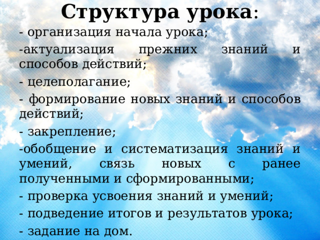 Структура урока :   - организация начала урока; -актуализация прежних знаний и способов действий; - целеполагание; - формирование новых знаний и способов действий; - закрепление; -обобщение и систематизация знаний и умений, связь новых с ранее полученными и сформированными; - проверка усвоения знаний и умений; - подведение итогов и результатов урока; - задание на дом. 