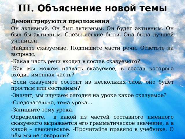 III. Объяснение новой темы  Демонстрируются предложения Он активный. Он был активным. Он будет активным. Он был бы активным. Слезы легкие были. Она была лучшей ученицей. Найдите сказуемые. Подпишите части речи. Ответьте на вопросы. -Какая часть речи входит в состав сказуемого? -Как мы можем назвать сказуемое, в состав которого входит именная часть? -Если сказуемое состоит из нескольких слов, оно будет простым или составным? -Значит, мы изучаем сегодня на уроке какое сказуемое? -Следовательно, тема урока… -Запишите тему урока. Определите, в какой из частей составного именного сказуемого выражается его грамматическое значение, а в какой – лексическое. -Прочитайте правило в учебнике. О чём мы не говорили? 