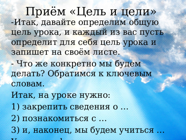  Приём «Цель и цели»   -Итак, давайте определим общую цель урока, и каждый из вас пусть определит для себя цель урока и запишет на своём листе. - Что же конкретно мы будем делать? Обратимся к ключевым словам. Итак, на уроке нужно: 1) закрепить сведения о … 2) познакомиться с … 3) и, наконец, мы будем учиться … Учащиеся формулируют цели урока . 