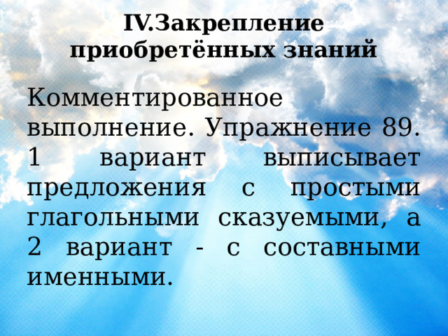 IV.Закрепление приобретённых знаний Комментированное выполнение. Упражнение 89. 1 вариант выписывает предложения с простыми глагольными сказуемыми, а 2 вариант - с составными именными. 