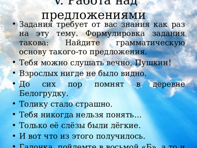 V. Работа над предложениями Задания требует от вас знания как раз на эту тему. Формулировка задания такова: Найдите грамматическую основу такого-то предложения. Тебя можно слушать вечно, Пушкин! Взрослых нигде не было видно. До сих пор помнят в деревне Белогрудку. Толику стало страшно. Тебя никогда нельзя понять… Только её слёзы были лёгкие. И вот что из этого получилось. Галочка, пойдемте в восьмой «Б», а то и в самом деле уйдут. 
