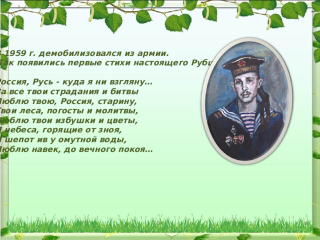 В 1959 г. демобилизовался из армии.  Так появились первые стихи настоящего Рубцова:  Россия, Русь - куда я ни взгляну…  За все твои страдания и битвы  Люблю твою, Россия, старину,  Твои леса, погосты и молитвы,  Люблю твои избушки и цветы,  И небеса, горящие от зноя,  И шепот ив у омутной воды,  Люблю навек, до вечного покоя… 
