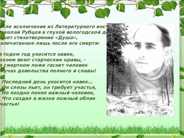 После исключения из Литературного института  Николай Рубцов в глухой вологодской деревне пишет стихотворение «Душа»,  напечатанное лишь после его смерти:  За годом год уносится навек,  Покоем веют старческие нравы, -  На смертном ложе гаснет человек  В лучах довольства полного и славы!   Последний день уносится навек…  Он слезы льет, он требует участья,  Но поздно понял важный человек,  Что создал в жизни ложный облик  счастья! 