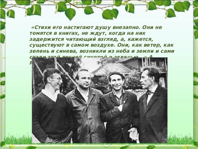  «Стихи его настигают душу внезапно. Они не томятся в книгах, не ждут, когда на них задержится читающий взгляд, а, кажется, существуют в самом воздухе. Они, как ветер, как зелень и синева, возникли из неба и земли и сами стали этой вечной синевой и зеленью...» А. Романов 
