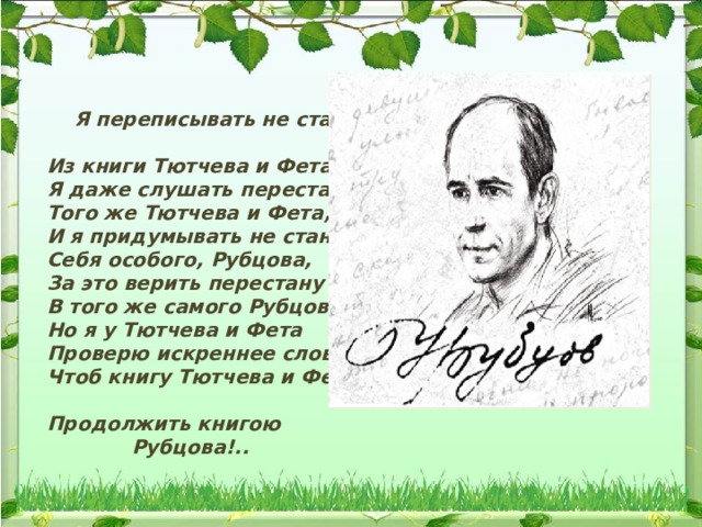  Я переписывать не стану     Из книги Тютчева и Фета,     Я даже слушать перестану     Того же Тютчева и Фета,     И я придумывать не стану     Себя особого, Рубцова,     За это верить перестану     В того же самого Рубцова.     Но я у Тютчева и Фета     Проверю искреннее слово,     Чтоб книгу Тютчева и Фета     Продолжить книгою    Рубцова!.. 