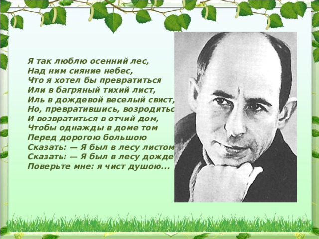  Я так люблю осенний лес,  Над ним сияние небес,  Что я хотел бы превратиться  Или в багряный тихий лист,  Иль в дождевой веселый свист,  Но, превратившись, возродиться  И возвратиться в отчий дом,  Чтобы однажды в доме том  Перед дорогою большою  Сказать: — Я был в лесу листом!  Сказать: — Я был в лесу дождем!  Поверьте мне: я чист душою... 