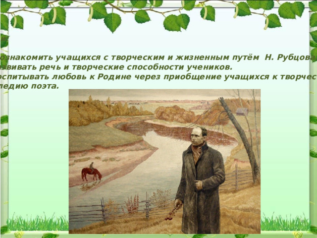 Цели:  1. Познакомить учащихся с творческим и жизненным путём Н. Рубцова. 2.Развивать речь и творческие способности учеников. 3.Воспитывать любовь к Родине через приобщение учащихся к творческому наследию поэта. 