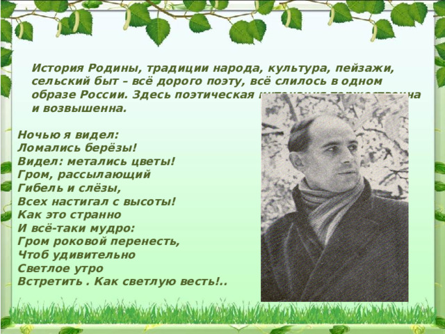 История Родины, традиции народа, культура, пейзажи, сельский быт – всё дорого поэту, всё слилось в одном образе России. Здесь поэтическая интонация торжественна и возвышенна.   Ночью я видел: Ломались берёзы! Видел: метались цветы! Гром, рассылающий Гибель и слёзы, Всех настигал с высоты! Как это странно И всё-таки мудро: Гром роковой перенесть, Чтоб удивительно Светлое утро Встретить . Как светлую весть!.. 