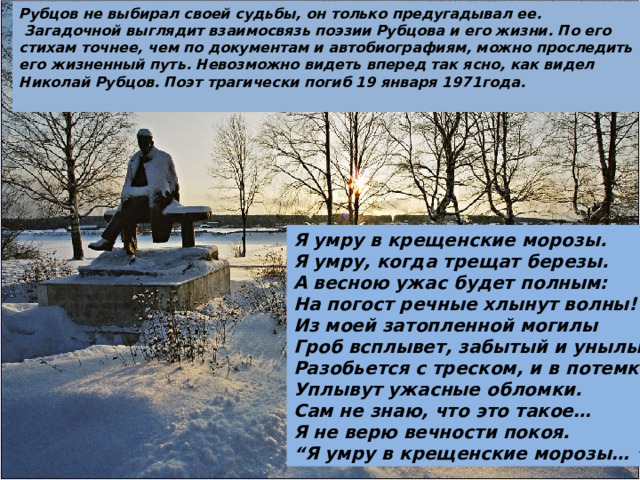 Рубцов не выбирал своей судьбы, он только предугадывал ее.  Загадочной выглядит взаимосвязь поэзии Рубцова и его жизни. По его стихам точнее, чем по документам и автобиографиям, можно проследить его жизненный путь. Невозможно видеть вперед так ясно, как видел Николай Рубцов. Поэт трагически погиб 19 января 1971года. Я умру в крещенские морозы. Я умру, когда трещат березы. А весною ужас будет полным: На погост речные хлынут волны! Из моей затопленной могилы Гроб всплывет, забытый и унылый, Разобьется с треском, и в потемки Уплывут ужасные обломки. Сам не знаю, что это такое… Я не верю вечности покоя. “ Я умру в крещенские морозы… ” 