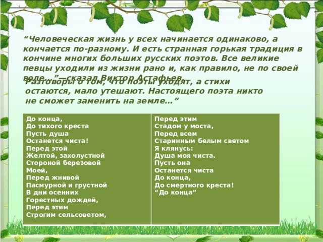 “ Человеческая жизнь у всех начинается одинаково, а кончается по-разному. И есть странная горькая традиция в кончине многих больших русских поэтов. Все великие певцы уходили из жизни рано и, как правило, не по своей воле…”—сказал Виктор Астафьев. Разговоры о том, что поэты уходят, а стихи остаются, мало утешают. Настоящего поэта никто не сможет заменить на земле…” До конца, Перед этим До тихого креста Пусть душа Стадом у моста, Останется чиста! Перед всем Перед этой Старинным белым светом Я клянусь: Желтой, захолустной Стороной березовой Душа моя чиста. Моей, Пусть она Перед жнивой Останется чиста До конца, Пасмурной и грустной В дни осенних До смертного креста! Горестных дождей, “ До конца” Перед этим Строгим сельсоветом, 