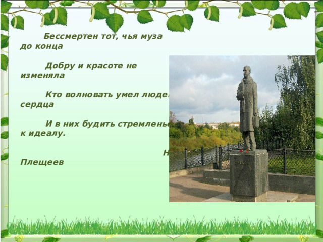  Бессмертен тот, чья муза до конца   Добру и красоте не изменяла   Кто волновать умел людей сердца   И в них будить стремленье к идеалу.   Н. Плещеев 