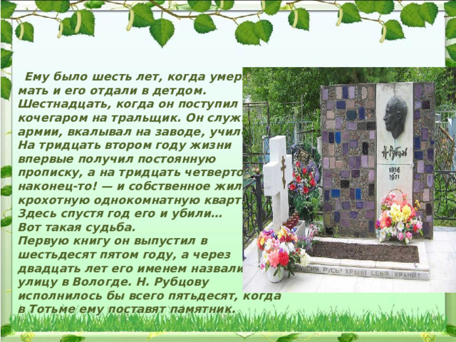  Ему было шесть лет, когда умерла мать и его отдали в детдом. Шестнадцать, когда он поступил кочегаром на тральщик. Он служил в армии, вкалывал на заводе, учился… На тридцать втором году жизни впервые получил постоянную прописку, а на тридцать четвертом — наконец-то! — и собственное жилье: крохотную однокомнатную квартирку. Здесь спустя год его и убили… Вот такая судьба. Первую книгу он выпустил в шестьдесят пятом году, а через двадцать лет его именем назвали улицу в Вологде. Н. Рубцову исполнилось бы всего пятьдесят, когда в Тотьме ему поставят памятник. 