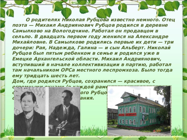  О родителях Николая Рубцова известно немного. Отец поэта — Михаил Андриянович Рубцов родился в деревне Самылково на Вологодчине. Работал он продавцом в сельпо. В двадцать первом году женился на Александре Михайловне. В Самылкове родились первые их дети — три дочери: Рая, Надежда, Галина — и сын Альберт. Николай Рубцов был пятым ребенком в семье и родился уже в Емецке Архангельской области. Михаил Андриянович, вступивший в начале коллективизации в партию, работал там начальником ОРСа местного леспромхоза. Было тогда ему тридцать шесть лет. Дом, где родился Рубцов, сохранился — красивое, с огромными окнами (в каждой раме по шестнадцать стекол) здание. Но у самого Рубцова о Емецке остались очень смутные воспоминания. 