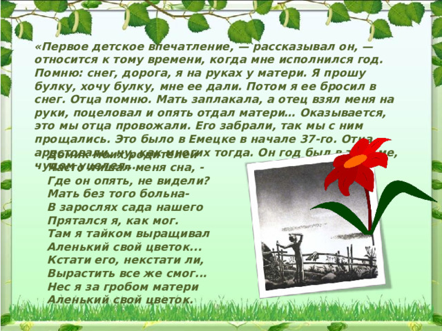 «Первое детское впечатление, — рассказывал он, — относится к тому времени, когда мне исполнился год. Помню: снег, дорога, я на руках у матери. Я прошу булку, хочу булку, мне ее дали. Потом я ее бросил в снег. Отца помню. Мать заплакала, а отец взял меня на руки, поцеловал и опять отдал матери… Оказывается, это мы отца провожали. Его забрали, так мы с ним прощались. Это было в Емецке в начале 37-го. Отца арестовали, ну, как многих тогда. Он год был в тюрьме, чудом уцелел… Домик моих родителей  Часто лишал меня сна, -  Где он опять, не видели?  Мать без того больна-  В зарослях сада нашего  Прятался я, как мог.  Там я тайком выращивал  Аленький свой цветок...  Кстати его, некстати ли,  Вырастить все же смог...  Нес я за гробом матери  Аленький свой цветок. 