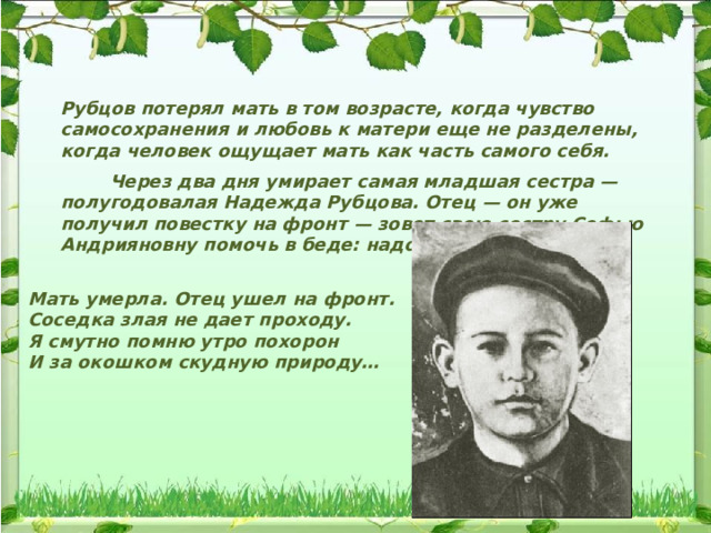 Рубцов потерял мать в том возрасте, когда чувство самосохранения и любовь к матери еще не разделены, когда человек ощущает мать как часть самого себя.  Через два дня умирает самая младшая сестра — полугодовалая Надежда Рубцова. Отец — он уже получил повестку на фронт — зовет свою сестру Софью Андрияновну помочь в беде: надо спасать ребят. Мать умерла. Отец ушел на фронт. Соседка злая не дает проходу. Я смутно помню утро похорон И за окошком скудную природу… 