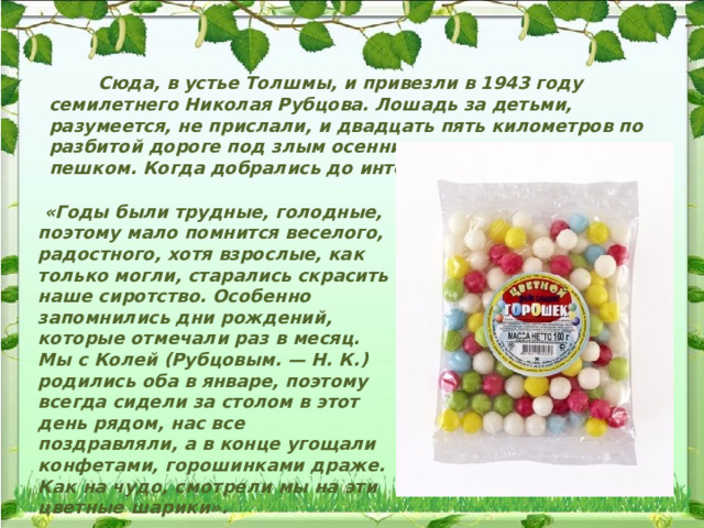  Сюда, в устье Толшмы, и привезли в 1943 году семилетнего Николая Рубцова. Лошадь за детьми, разумеется, не прислали, и двадцать пять километров по разбитой дороге под злым осенним дождем малыши шли пешком. Когда добрались до интерната, там уже спали.  «Годы были трудные, голодные, поэтому мало помнится веселого, радостного, хотя взрослые, как только могли, старались скрасить наше сиротство. Особенно запомнились дни рождений, которые отмечали раз в месяц. Мы с Колей (Рубцовым. — Н. К.) родились оба в январе, поэтому всегда сидели за столом в этот день рядом, нас все поздравляли, а в конце угощали конфетами, горошинками драже. Как на чудо, смотрели мы на эти цветные шарики». 