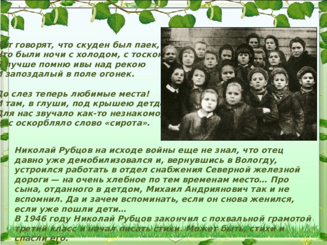 Вот говорят, что скуден был паек, Что были ночи с холодом, с тоскою, — Я лучше помню ивы над рекою И запоздалый в поле огонек.  До слез теперь любимые места! И там, в глуши, под крышею детдома, Для нас звучало как-то незнакомо, Нас оскорбляло слово «сирота». Николай Рубцов на исходе войны еще не знал, что отец давно уже демобилизовался и, вернувшись в Вологду, устроился работать в отдел снабжения Северной железной дороги — на очень хлебное по тем временам место… Про сына, отданного в детдом, Михаил Андриянович так и не вспомнил. Да и зачем вспоминать, если он снова женился, если уже пошли дети… В 1946 году Николай Рубцов закончил с похвальной грамотой третий класс и начал писать стихи. Может быть, стихи и спасли его. 