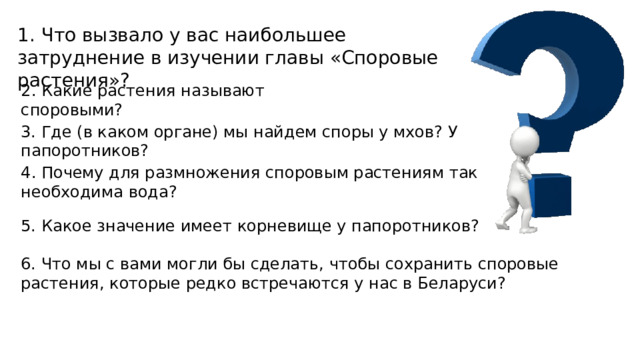 1. Что вызвало у вас наибольшее затруднение в изучении главы «Споровые растения»? 2. Какие растения называют споровыми? 3. Где (в каком органе) мы найдем споры у мхов? У папоротников? 4. Почему для размножения споровым растениям так необходима вода? 5. Какое значение имеет корневище у папоротников? 6. Что мы с вами могли бы сделать, чтобы сохранить споровые растения, которые редко встречаются у нас в Беларуси? 