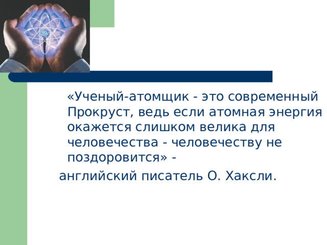  «Ученый-атомщик - это современный Прокруст, ведь если атомная энергия окажется слишком велика для человечества - человечеству не поздоровится» -  английский писатель О. Хаксли.   