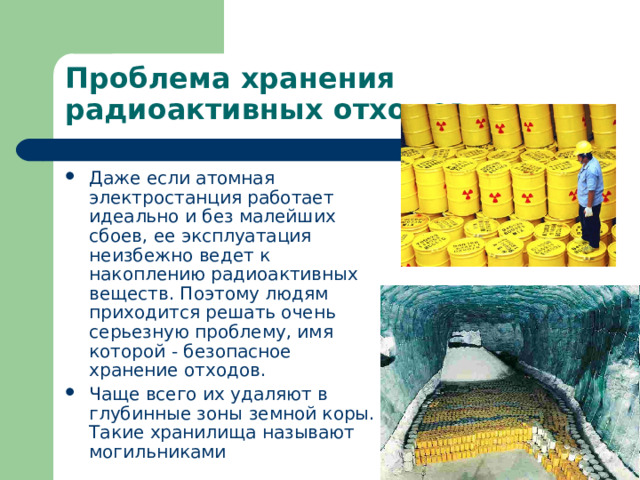Проблема хранения радиоактивных отходов. Даже если атомная электростанция работает идеально и без малейших сбоев, ее эксплуатация неизбежно ведет к накоплению радиоактивных веществ. Поэтому людям приходится решать очень серьезную проблему, имя которой - безопасное хранение отходов. Чаще всего их удаляют в глубинные зоны земной коры. Такие хранилища называют могильниками 