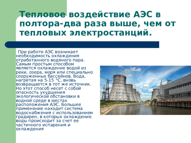 Тепловое воздействие АЭС в полтора-два раза выше, чем от тепловых электростанций.  При работе АЭС возникает необходимость охлаждения отработанного водяного пара. Самым простым способом является охлаждение водой из реки, озера, моря или специально сооруженных бассейнов. Вода, нагретая на 5-15 °С, вновь возвращается в тот же источник. Но этот способ несет с собой опасность ухудшения экологической обстановки в водной среде в местах расположения АЭС. Большее применение находит система водоснабжения с использованием градирен, в которых охлаждение воды происходит за счет ее частичного испарения и охлаждения 