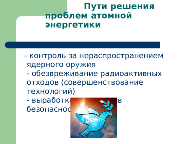  Пути решения проблем атомной энергетики    - контроль за нераспространением ядерного оружия  - обезвреживание радиоактивных отходов (совершенствование технологий)  - выработка стандартов безопасности. 