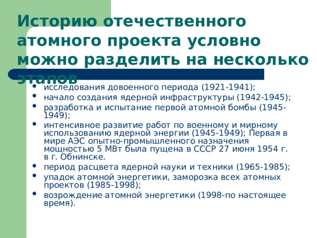 Историю отечественного атомного проекта условно можно разделить на несколько этапов         исследования довоенного периода (1921-1941); начало создания ядерной инфраструктуры (1942-1945); разработка и испытание первой атомной бомбы (1945-1949); интенсивное развитие работ по военному и мирному использованию ядерной энергии (1945-1949); Первая в мире АЭС опытно-промышленного назначения мощностью 5 МВт была пущена в СССР 27 июня 1954 г. в г. Обнинске. период расцвета ядерной науки и техники (1965-1985); упадок атомной энергетики, заморозка всех атомных проектов (1985-1998); возрождение атомной энергетики (1998-по настоящее время).  