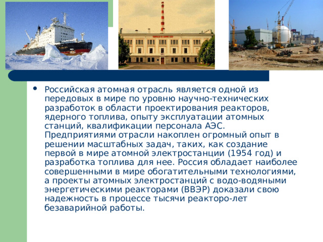 Российская атомная отрасль является одной из передовых в мире по уровню научно-технических разработок в области проектирования реакторов, ядерного топлива, опыту эксплуатации атомных станций, квалификации персонала АЭС. Предприятиями отрасли накоплен огромный опыт в решении масштабных задач, таких, как создание первой в мире атомной электростанции (1954 год) и разработка топлива для нее. Россия обладает наиболее совершенными в мире обогатительными технологиями, а проекты атомных электростанций с водо-водяными энергетическими реакторами (ВВЭР) доказали свою надежность в процессе тысячи реакторо-лет безаварийной работы. 