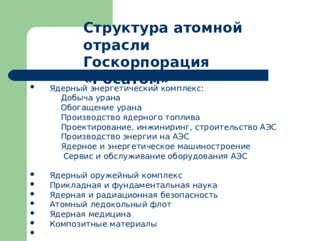 Структура атомной отрасли Госкорпорация «Росатом»    Ядерный энергетический комплекс:  Добыча урана  Обогащение урана     Производство ядерного топлива    Проектирование, инжиниринг, строительство АЭС    Производство энергии на АЭС    Ядерное и энергетическое машиностроение    Сервис и обслуживание оборудования АЭС    Ядерный оружейный комплекс    Прикладная и фундаментальная наука    Ядерная и радиационная безопасность    Атомный ледокольный флот    Ядерная медицина    Композитные материалы    