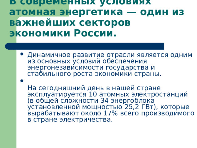 В современных условиях атомная энергетика — один из важнейших секторов экономики России. Динамичное развитие отрасли является одним из основных условий обеспечения энергонезависимости государства и стабильного роста экономики страны.  На сегодняшний день в нашей стране эксплуатируется 10 атомных электростанций (в общей сложности 34 энергоблока установленной мощностью 25,2 ГВт), которые вырабатывают около 17% всего производимого в стране электричества.   