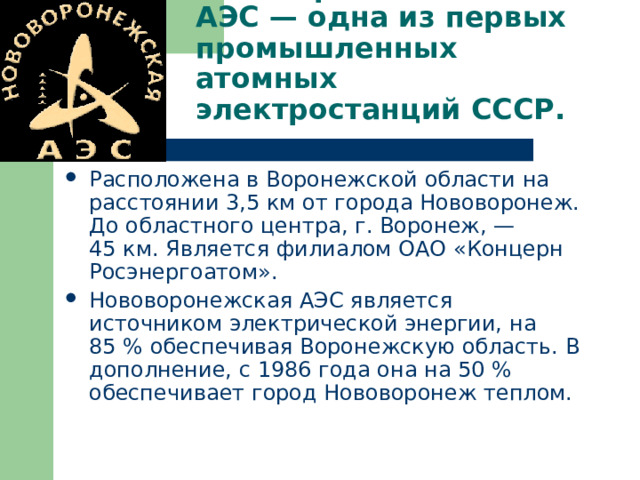 Нововоро́нежская АЭС — одна из первых промышленных атомных электростанций СССР. Расположена в Воронежской области на расстоянии 3,5 км от города Нововоронеж. До областного центра, г. Воронеж, — 45 км. Является филиалом ОАО «Концерн Росэнергоатом». Нововоронежская АЭС является источником электрической энергии, на 85 % обеспечивая Воронежскую область. В дополнение, с 1986 года она на 50 % обеспечивает город Нововоронеж теплом. 