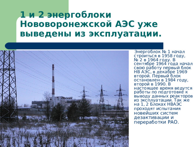1 и 2 энергоблоки Нововоронежской АЭС уже выведены из эксплуатации.  Энергоблок № 1 начал строиться в 1958 году, № 2 в 1964 году. В сентябре 1964 года начал свою работу первый блок НВ АЭС, в декабре 1969 второй. Первый блок остановлен в 1984 году, второй в 1990. В настоящее время ведутся работы по подготовке к выводу данных реакторов из эксплуатации. Так же на 1, 2 Блоках НВАЭС проходят испытания новейших систем дезактивации и переработки РАО. 