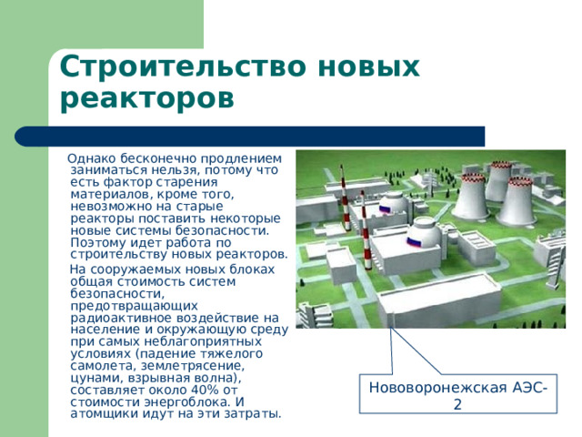Строительство новых реакторов  Однако бесконечно продлением заниматься нельзя, потому что есть фактор старения материалов, кроме того, невозможно на старые реакторы поставить некоторые новые системы безопасности. Поэтому идет работа по строительству новых реакторов.  На сооружаемых новых блоках общая стоимость систем безопасности, предотвращающих радиоактивное воздействие на население и окружающую среду при самых неблагоприятных условиях (падение тяжелого самолета, землетрясение, цунами, взрывная волна), составляет около 40% от стоимости энергоблока. И атомщики идут на эти затраты. Нововоронежская АЭС-2 