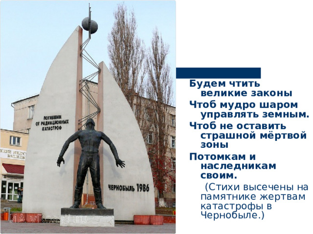 Будем чтить великие законы Чтоб мудро шаром управлять земным. Чтоб не оставить страшной мёртвой зоны Потомкам и наследникам своим.  (Стихи высечены на памятнике жертвам катастрофы в Чернобыле.) 