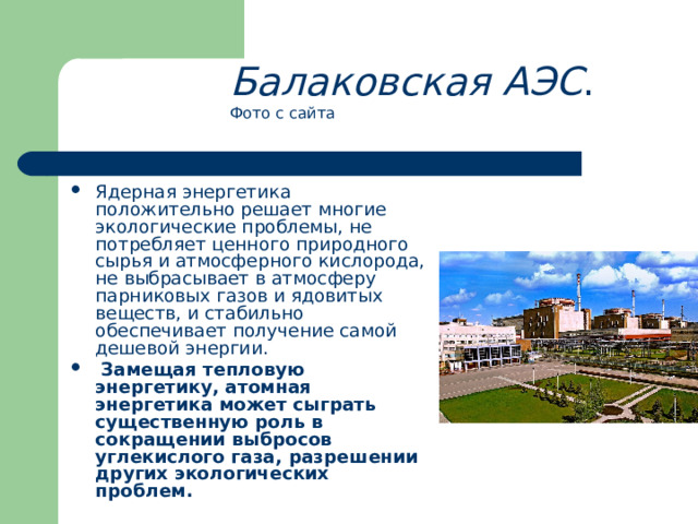 Балаковская АЭС . Фото с сайта Ядерная энергетика положительно решает многие экологические проблемы, не потребляет ценного природного сырья и атмосферного кислорода, не выбрасывает в атмосферу парниковых газов и ядовитых веществ, и стабильно обеспечивает получение самой дешевой энергии.  Замещая тепловую энергетику, атомная энергетика может сыграть существенную роль в сокращении выбросов углекислого газа, разрешении других экологических проблем.   