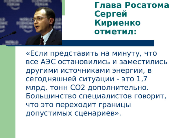 Глава Росатома Сергей Кириенко отметил:  «Если представить на минуту, что все АЭС остановились и заместились другими источниками энергии, в сегодняшней ситуации - это 1,7 млрд. тонн СО2 дополнительно. Большинство специалистов говорит, что это переходит границы допустимых сценариев». 