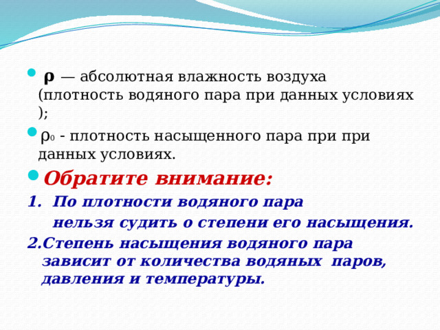  ρ — абсолютная влажность воздуха (плотность водяного пара при данных условиях ); ρ 0 - плотность насыщенного пара при при данных условиях. Обратите внимание: 1. По плотности водяного пара  нельзя судить о степени его насыщения. 2.Степень насыщения водяного пара зависит от количества водяных паров, давления и температуры.  
