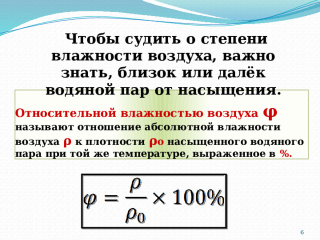 Чтобы судить о степени влажности воздуха, важно знать, близок или далёк водяной пар от насыщения. Относительной влажностью воздуха φ   называют отношение абсолютной влажности воздуха ρ к плотности ρ о насыщенного водяного пара при той же температуре, выраженное в %.  
