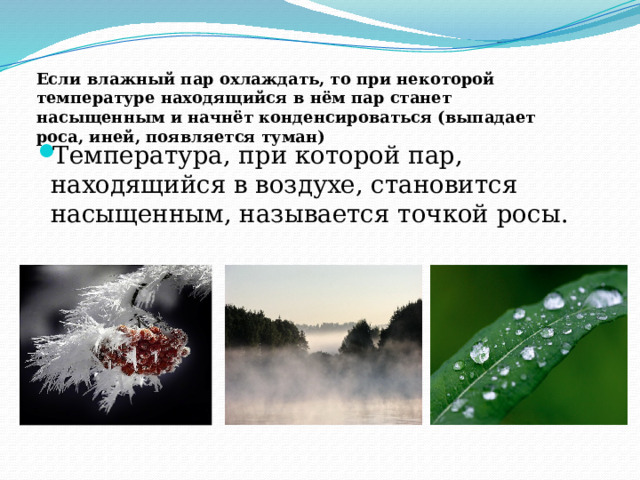 Если влажный пар охлаждать, то при некоторой температуре находящийся в нём пар станет насыщенным и начнёт конденсироваться (выпадает роса, иней, появляется туман) Температура, при которой пар, находящийся в воздухе, становится насыщенным, называется точкой росы. 