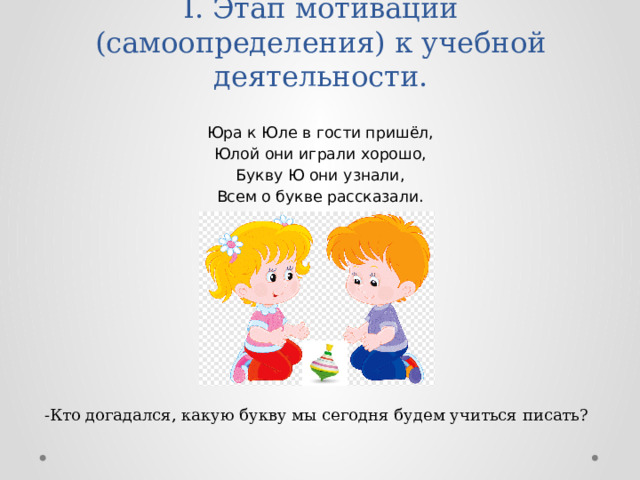I. Этап мотивации (самоопределения) к учебной деятельности.   Юра к Юле в гости пришёл, Юлой они играли хорошо, Букву Ю они узнали, Всем о букве рассказали.    -Кто догадался, какую букву мы сегодня будем учиться писать? 