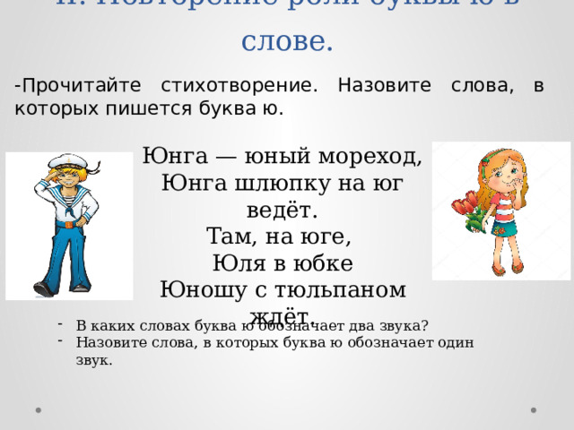 -Прочитайте стихотворение. Назовите слова, в которых пишется буква ю. II. Повторение роли буквы ю в слове.   Юнга — юный мореход, Юнга шлюпку на юг ведёт. Там, на юге, Юля в юбке Юношу с тюльпаном ждёт.    В каких словах буква ю обозначает два звука? Назовите слова, в которых буква ю обозначает один звук. 