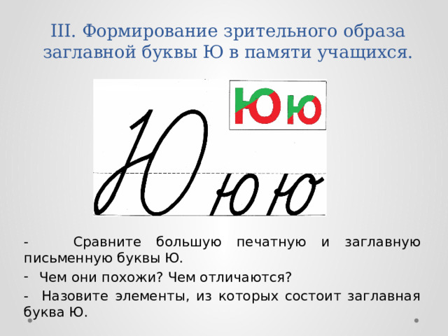 III. Формирование зрительного образа заглавной буквы Ю в памяти учащихся.   - Сравните большую печатную и заглавную письменную буквы Ю. Чем они похожи? Чем отличаются? - Назовите элементы, из которых состоит заглавная буква Ю. 