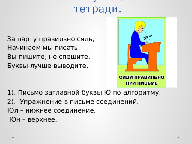 VI. Письмо учащимися в тетради.   За парту правильно сядь, Начинаем мы писать. Вы пишите, не спешите, Буквы лучше выводите. 1). Письмо заглавной буквы Ю по алгоритму. 2). Упражнение в письме соединений: Юл – нижнее соединение,  Юн – верхнее. 