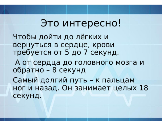 Это интересно! Чтобы дойти до лёгких и вернуться в сердце, крови требуется от 5 до 7 секунд.  А от сердца до головного мозга и обратно – 8 секунд Самый долгий путь – к пальцам ног и назад. Он занимает целых 18 секунд. 