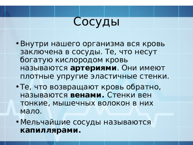 Сосуды Внутри нашего организма вся кровь заключена в сосуды. Те, что несут богатую кислородом кровь называются артериями . Они имеют плотные упругие эластичные стенки. Те, что возвращают кровь обратно, называются венами. Стенки вен тонкие, мышечных волокон в них мало. Мельчайшие сосуды называются капиллярами. 