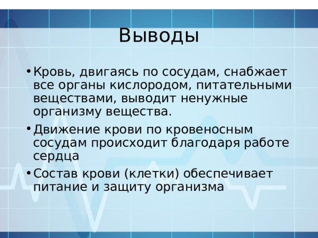 Выводы Кровь, двигаясь по сосудам, снабжает все органы кислородом, питательными веществами, выводит ненужные организму вещества. Движение крови по кровеносным сосудам происходит благодаря работе сердца Состав крови (клетки) обеспечивает питание и защиту организма 