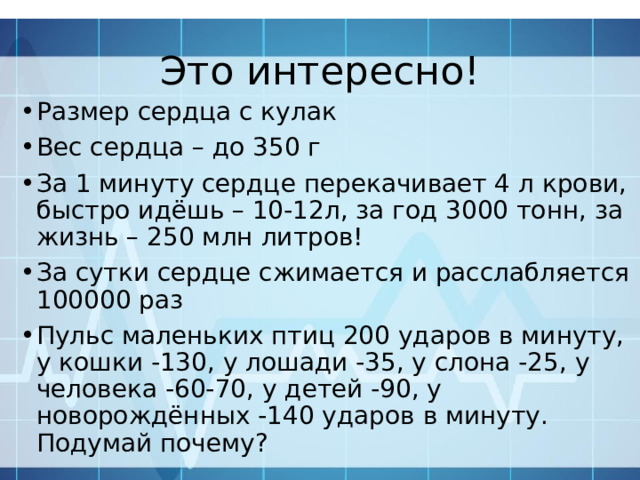 Это интересно! Размер сердца с кулак Вес сердца – до 350 г За 1 минуту сердце перекачивает 4 л крови, быстро идёшь – 10-12л, за год 3000 тонн, за жизнь – 250 млн литров! За сутки сердце сжимается и расслабляется 100000 раз Пульс маленьких птиц 200 ударов в минуту, у кошки -130, у лошади -35, у слона -25, у человека -60-70, у детей -90, у новорождённых -140 ударов в минуту. Подумай почему? 