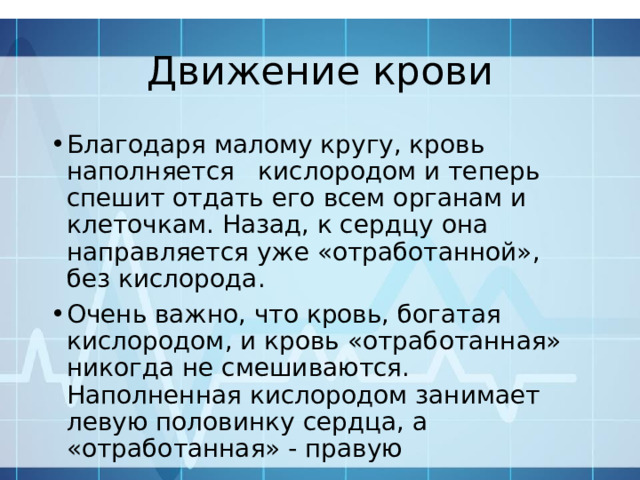 Движение крови Благодаря малому кругу, кровь наполняется кислородом и теперь спешит отдать его всем органам и клеточкам. Назад, к сердцу она направляется уже «отработанной», без кислорода. Очень важно, что кровь, богатая кислородом, и кровь «отработанная» никогда не смешиваются. Наполненная кислородом занимает левую половинку сердца, а «отработанная» - правую 
